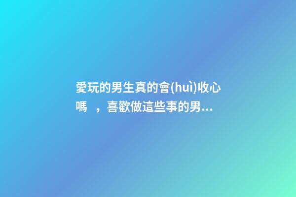 愛玩的男生真的會(huì)收心嗎，喜歡做這些事的男人